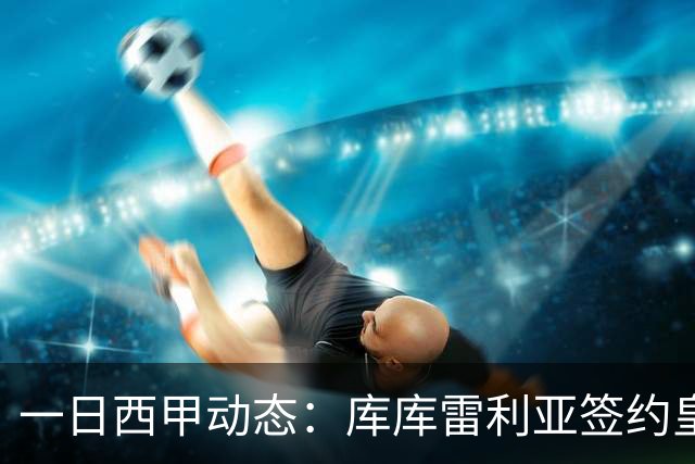 一日西甲动态：库库雷利亚签约皇马引发轰动，亚马尔奋力争夺世界杯